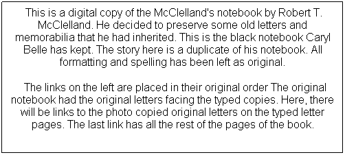 Text Box: &nbsp;This is a digital copy of the McClelland's notebook by Robert T. McClelland. He decided to preserve some old letters and memorabilia that he had inherited. This is the black notebook Caryl Belle has kept. The story here is a duplicate of his notebook. All formatting and spelling has been left as original.
&nbsp; The links on the left are placed in their original order The original notebook had the original letters facing the typed copies. Here, there will be links to the photo copied original letters on the typed letter pages. The last link has all the rest of the pages of the book.










